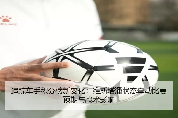 追踪车手积分榜新变化：维斯塔潘状态牵动比赛预期与战术影响
