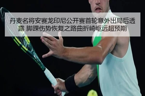 丹麦名将安赛龙印尼公开赛首轮意外出局后透露 脚踝伤势恢复之路曲折崎岖远超预期