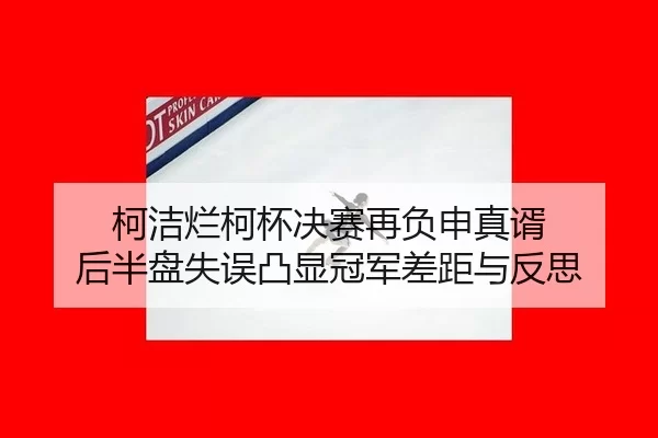 柯洁烂柯杯决赛再负申真谞 后半盘失误凸显冠军差距与反思